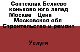 Сантехник Беляево коньково юго-запад Москва › Цена ­ 500 - Московская обл. Строительство и ремонт » Услуги   . Московская обл.